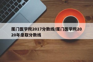 厦门医学院2017分数线/厦门医学院2020年录取分数线