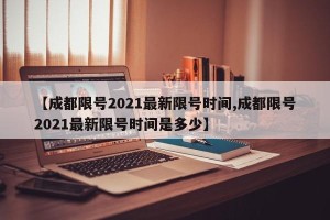 【成都限号2021最新限号时间,成都限号2021最新限号时间是多少】