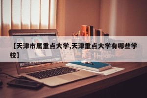 【天津市属重点大学,天津重点大学有哪些学校】