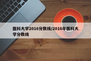 医科大学2016分数线/2016年医科大学分数线