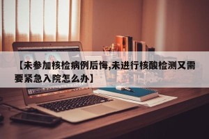 【未参加核检病例后悔,未进行核酸检测又需要紧急入院怎么办】