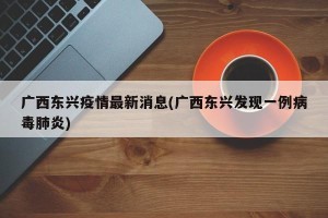 广西东兴疫情最新消息(广西东兴发现一例病毒肺炎)