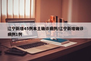 辽宁新增45例本土确诊病例/辽宁新增确诊病例1例