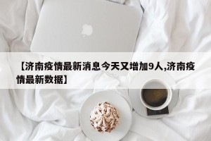 【济南疫情最新消息今天又增加9人,济南疫情最新数据】