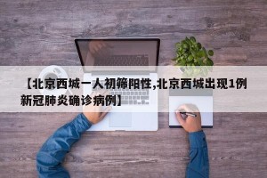 【北京西城一人初筛阳性,北京西城出现1例新冠肺炎确诊病例】