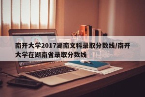南开大学2017湖南文科录取分数线/南开大学在湖南省录取分数线