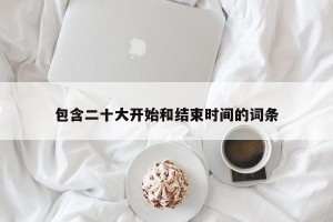 包含二十大开始和结束时间的词条