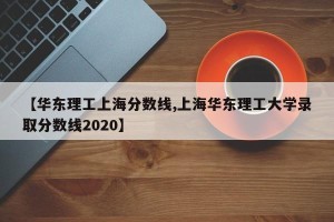 【华东理工上海分数线,上海华东理工大学录取分数线2020】