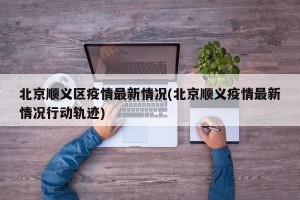 北京顺义区疫情最新情况(北京顺义疫情最新情况行动轨迹)