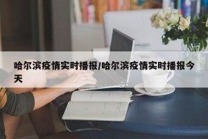 哈尔滨疫情实时播报/哈尔滨疫情实时播报今天