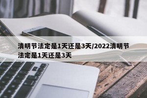 清明节法定是1天还是3天/2022清明节法定是1天还是3天