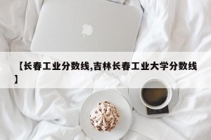 【长春工业分数线,吉林长春工业大学分数线】
