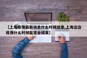 【上海疫情最新消息什么时候结束,上海这边疫情什么时候能完全结束】