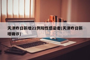 天津昨日新增21例阳性感染者(天津昨日新增确诊)