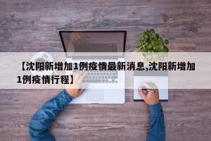 【沈阳新增加1例疫情最新消息,沈阳新增加1例疫情行程】