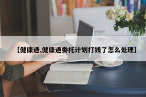 【健康通,健康通委托计划打钱了怎么处理】
