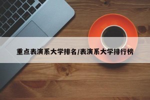 重点表演系大学排名/表演系大学排行榜
