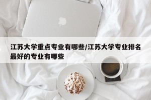 江苏大学重点专业有哪些/江苏大学专业排名最好的专业有哪些
