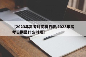 【2023年高考时间科目表,2023年高考日期是什么时候】