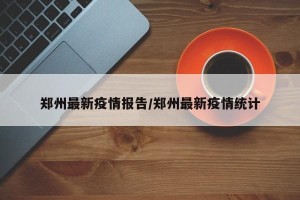郑州最新疫情报告/郑州最新疫情统计