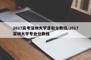 2017高考深圳大学录取分数线/2017深圳大学专业分数线