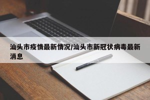 汕头市疫情最新情况/汕头市新冠状病毒最新消息
