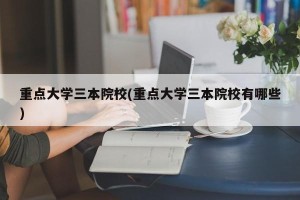 重点大学三本院校(重点大学三本院校有哪些)