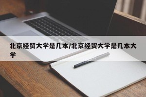 北京经贸大学是几本/北京经贸大学是几本大学