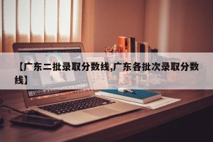 【广东二批录取分数线,广东各批次录取分数线】