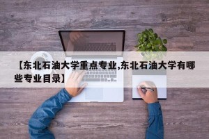 【东北石油大学重点专业,东北石油大学有哪些专业目录】