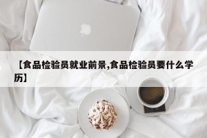 【食品检验员就业前景,食品检验员要什么学历】