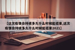 【这次疫情会持续多久什么时候能结束,这次疫情会持续多久什么时候能结束2021】