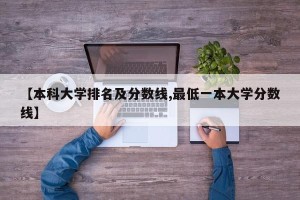 【本科大学排名及分数线,最低一本大学分数线】