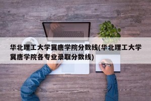华北理工大学冀唐学院分数线(华北理工大学冀唐学院各专业录取分数线)