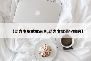 【动力专业就业前景,动力专业是学啥的】
