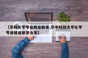 【华科化学专业就业前景,华中科技大学化学专业就业前景女生】