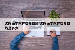 沈阳医学院护理分数线/沈阳医学院护理分数线是多少