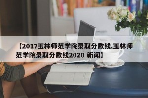 【2017玉林师范学院录取分数线,玉林师范学院录取分数线2020 新闻】