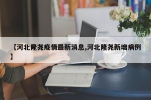 【河北隆尧疫情最新消息,河北隆尧新增病例】