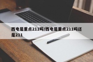 西电是重点211吗/西电是重点211吗还是211