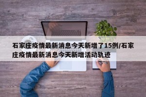 石家庄疫情最新消息今天新增了15例/石家庄疫情最新消息今天新增活动轨迹