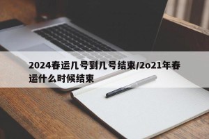 2024春运几号到几号结束/2o21年春运什么时候结束
