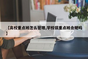 【高校重点班怎么管理,学校搞重点班合规吗】