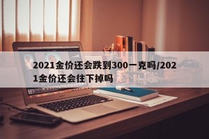2021金价还会跌到300一克吗/2021金价还会往下掉吗