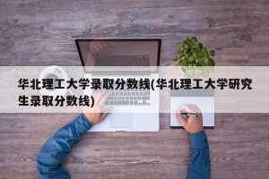华北理工大学录取分数线(华北理工大学研究生录取分数线)