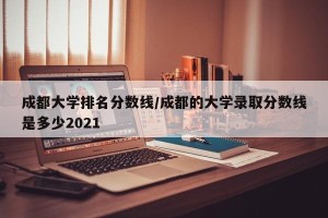 成都大学排名分数线/成都的大学录取分数线是多少2021
