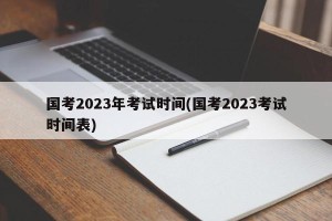 国考2023年考试时间(国考2023考试时间表)