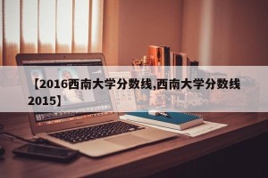 【2016西南大学分数线,西南大学分数线2015】