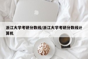 浙江大学考研分数线/浙江大学考研分数线计算机