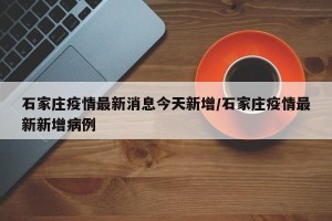 石家庄疫情最新消息今天新增/石家庄疫情最新新增病例